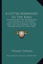 A Letter Addressed to the King: On Resigning His Commission as a Captain in the Royal Navy on the Ground of the Unlawfulness of War (1825)