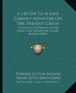 A Letter to a Late Cabinet Minister on the Present Crisis: To Which Is Added a Letter from Lord Brougham to Mr. Bulwer (1834)