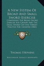 A New System of Broad and Small Sword Exercise: Comprising the Broad Sword Exercise for Cavalry and the Small Sword Cut and Thrust Practice for Infant