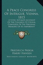 A Peace Congress of Intrigue, Vienna, 1815: A Vivid, Intimate Account of the Congress of Vienna, Composed of the Personal Memoirs of Its Important Par