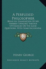 A Perplexed Philosopher: Being an Examination of Mr. Herbert Spencer's Various Utterances on the Land Questions, with Some Incidental Reference