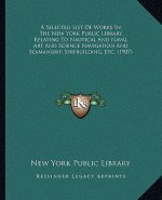 A Selected List of Works in the New York Public Library Relating to Nautical and Naval Art and Science Navigation and Seamanship, Shipbuilding, Etc. (