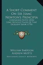 A Short Comment On Sir Isaac Newton's Principia: Containing Notes Upon Some Difficult Places Of That Excellent Book (1770)