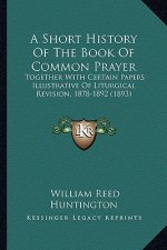 A Short History of the Book of Common Prayer: Together with Certain Papers Illustrative of Liturgical Revision, 1878-1892 (1893)