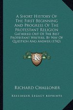 A Short History Of The First Beginning And Progress Of The Protestant Religion: Gathered Out Of The Best Protestant Writers, By Way Of Question And An