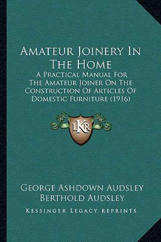 Amateur Joinery in the Home: A Practical Manual for the Amateur Joiner on the Construction of Articles of Domestic Furniture (1916)