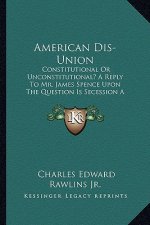 American Dis-Union: Constitutional or Unconstitutional? a Reply to Mr. James Spence Upon the Question Is Secession a Constitutional Right?