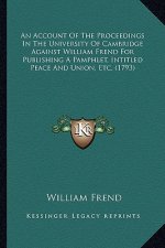 An Account of the Proceedings in the University of Cambridge Against William Frend for Publishing a Pamphlet, Intitled Peace and Union, Etc. (1793)