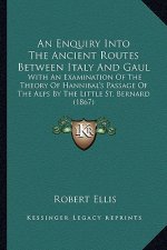 An Enquiry Into the Ancient Routes Between Italy and Gaul: With an Examination of the Theory of Hannibal's Passage of the Alps by the Little St. Berna