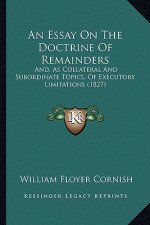 An Essay on the Doctrine of Remainders: And, as Collateral and Subordinate Topics, of Executory Limitations (1827)