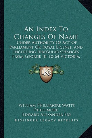 An Index to Changes of Name: Under Authority of Act of Parliament or Royal License, and Including Irregular Changes from George III to 64 Victoria,