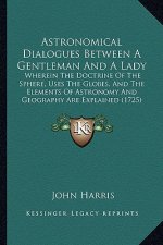 Astronomical Dialogues Between a Gentleman and a Lady: Wherein the Doctrine of the Sphere, Uses the Globes, and the Elements of Astronomy and Geograph