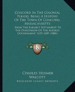 Concord In The Colonial Period, Being A History Of The Town Of Concord, Massachusetts: From The Earliest Settlement To The Overthrow Of The Andros Gov