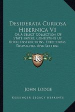 Desiderata Curiosa Hibernica V1: Or a Select Collection of State Papers, Consisting of Royal Instructions, Directions, Dispatches, and Letters, to Whi