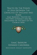 Tracts on the Points at Issue Between the Churches of England and Rome: Isaac Barrows, Treatise on the Pope's Supremacy and His Discourses on the Unit