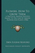 Flowers, How to Grow Them: A Practical Treatise Devoted Mainly to the Care of Indoor Flowers and Plants (1906)