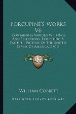 Porcupine's Works V6: Containing Various Writings and Selections, Exhibiting a Faithful Picture of the United States of America (1801)