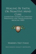 Healing by Faith, or Primitive Mind Cure: Elementary Lessons in Christian Philosophy and Transcendental Medicine (1885)