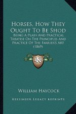 Horses, How They Ought to Be Shod: Being a Plain and Practical Treatise on the Principles and Practice of the Farrier's Art (1869)