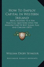 How to Employ Capital in Western Ireland: Being Answers to a Few Practical Questions Upon the Manufacture of Beet Sugar, Flax and Chicory (1851)