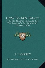 How to Mix Paints: A Simple Treatise Prepared for the Wants of the Practical Painter (1904)