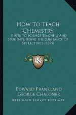 How to Teach Chemistry: Hints to Science Teachers and Students, Being the Substance of Six Lectures (1875)