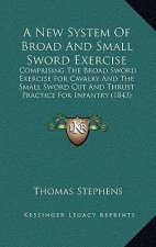 A New System of Broad and Small Sword Exercise: Comprising the Broad Sword Exercise for Cavalry and the Small Sword Cut and Thrust Practice for Infant