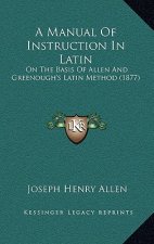 A Manual of Instruction in Latin: On the Basis of Allen and Greenough's Latin Method (1877)