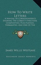 How to Write Letters: A Manual of Correspondence, Showing the Correct Structure, Composition, Punctuation, Formalities, and Uses of the Vari