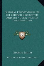 Pastoral Exhortations or the Church Instructed, and the Young Invited: Two Sermons (1846)