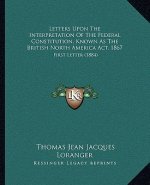 Letters Upon the Interpretation of the Federal Constitution, Known as the British North America ACT, 1867: First Letter (1884)