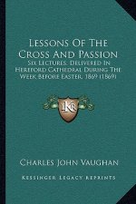 Lessons of the Cross and Passion: Six Lectures, Delivered in Hereford Cathedral During the Week Before Easter, 1869 (1869)