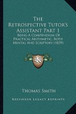 The Retrospective Tutor's Assistant Part 1: Being a Compendium of Practical Arithmetic, Both Mental and Scriptory (1839)