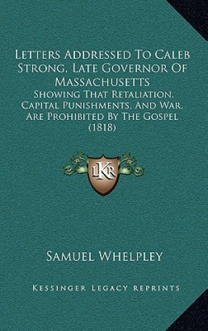 Letters Addressed to Caleb Strong, Late Governor of Massachusetts: Showing That Retaliation, Capital Punishments, and War, Are Prohibited by the Gospe