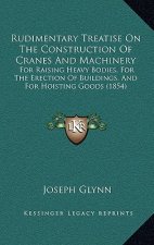 Rudimentary Treatise on the Construction of Cranes and Machinery: For Raising Heavy Bodies, for the Erection of Buildings, and for Hoisting Goods (185