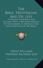 The Bible, Teetotalism, and Dr. Lees: A Concise Narrative, and Lecture, with a Reconsideration of the Enquiry, Is Teetolism the Plain Teaching of the