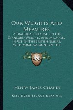 Our Weights and Measures: A Practical Treatise on the Standard Weights and Measures in Use in the British Empire, with Some Account of the Metri