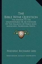 The Bible Wine Question: The Answer to the Unanswerable or an Exposure of the Fallacies of Three Irish Advocates, Professors Watts, Wallace, an