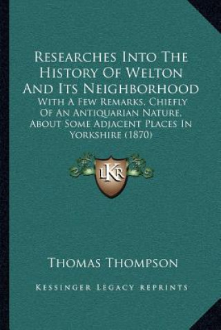 Researches Into The History Of Welton And Its Neighborhood: With A Few Remarks, Chiefly Of An Antiquarian Nature, About Some Adjacent Places In Yorksh