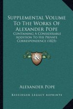 Supplemental Volume to the Works of Alexander Pope: Containing a Considerable Addition to His Private Correspondence (1825)