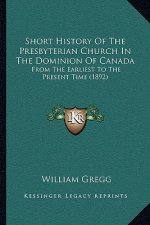 Short History Of The Presbyterian Church In The Dominion Of Canada: From The Earliest To The Present Time (1892)
