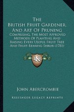 The British Fruit Gardener, and Art of Pruning: Comprising, the Most Approved Methods of Planting and Raising Every Useful Fruit Tree and Fruit-Bearin