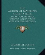 The Action of Materials Under Stress: Or Structural Mechanics, Comprising the Strength and Resistance of Materials and Elements of Structural Design (