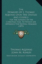The Homilies of S. Thomas Aquinas Upon the Epistles and Gospels: For the Sundays of the Christian Year, to Which Are Appended the Festival Homilies (1