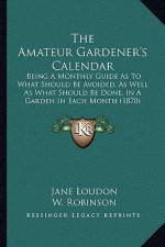 The Amateur Gardener's Calendar: Being a Monthly Guide as to What Should Be Avoided, as Well as What Should Be Done, in a Garden in Each Month (1870)