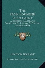 The Iron Founder Supplement: A Complete Illustrated Exposition of the Art of Casting in Iron (1893)