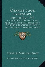 Charles Eliot, Landscape Architect V2: A Lover of Nature and of His Kind, Who Trained Himself for a Profession, Practiced It Happily and Through It Wr