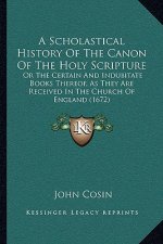 A Scholastical History Of The Canon Of The Holy Scripture: Or The Certain And Indubitate Books Thereof, As They Are Received In The Church Of England