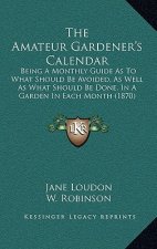 The Amateur Gardener's Calendar: Being a Monthly Guide as to What Should Be Avoided, as Well as What Should Be Done, in a Garden in Each Month (1870)