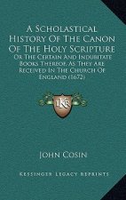A Scholastical History Of The Canon Of The Holy Scripture: Or The Certain And Indubitate Books Thereof, As They Are Received In The Church Of England